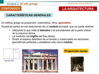 Unidad 3: El arte griego Departamento de Artes Plásticas
CONTENIDOS LA ARQUITECTURA
Un edificio griego es proporción, matemática, ritmo, geometría.
Sucesivas partes se van deduciendo de un módulo principal, que se puede obtener:
• Utilizando lo que mide el diámetro o el semidiámetro de la parte inferior
de la columna dórica.
• La medición del triglifo del friso dórico.
• Dividir el espacio delantero de un templo y cuadricularlo en secciones
geométricas perfectas y establecer esto como módulo.
'Numero Phi‘
Proporción áurea
CARACTERÍSTICAS GENERALES
 