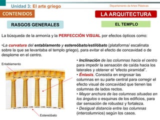 Unidad 3: El arte griego Departamento de Artes Plásticas
CONTENIDOS LA ARQUITECTURA
• Inclinación de las columnas hacia el centro
para impedir la sensación de caída hacia los
laterales y obtener el “efecto piramidal”.
• Éntasis. Consistía en engrosar las
columnas en su parte central para corregir el
efecto visual de concavidad que tienen las
columnas de lados rectos.
• Mayor anchura de las columnas situadas en
los ángulos o esquinas de los edificios, para
dar sensación de robustez y fortaleza.
• Desigual distancia entre las columnas
(intercolumnios) según los casos.Estereóbato
Entablamento
La búsqueda de la armonía y la PERFECCIÓN VISUAL por efectos ópticos como:
•La curvatura del entablamento y estereóbato/estilóbato (plataforma/ escalinata
sobre la que se levantaba el templo griego), para evitar el efecto de concavidad o de
desplome en el centro.
RASGOS GENERALES EL TEMPLO
 