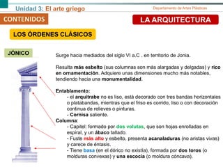 Unidad 3: El arte griego Departamento de Artes Plásticas
CONTENIDOS LA ARQUITECTURA
JÓNICO Surge hacia mediados del siglo VI a.C . en territorio de Jonia.
Resulta más esbelto (sus columnas son más alargadas y delgadas) y rico
en ornamentación. Adquiere unas dimensiones mucho más notables,
tendiendo hacia una monumentalidad.
Entablamento:
- el arquitrabe no es liso, está decorado con tres bandas horizontales
o platabandas, mientras que el friso es corrido, liso o con decoración
continua de relieves o pinturas.
- Cornisa saliente.
Columna:
- Capitel: formado por dos volutas, que son hojas enrolladas en
espiral, y un ábaco tallado.
- Fuste más alto y esbelto, presenta acanaladuras (no aristas vivas)
y carece de éntasis.
- Tiene basa (en el dórico no existía), formada por dos toros (o
molduras convexas) y una escocia (o moldura cóncava).
LOS ÓRDENES CLÁSICOS
 
