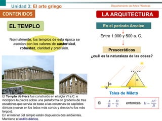 Unidad 3: El arte griego Departamento de Artes Plásticas
CONTENIDOS LA ARQUITECTURA
EL TEMPLO En el periodo Arcaico
Entre 1.000 y 500 a. C.
Normalmente, los templos de esta época se
asocian con los valores de austeridad,
robustez, claridad y precisión.
El Templo de Hera fue construido en el siglo VI a.C. e
incorpora la piedra sobre una plataforma en gradería de tres
escalones que servía de base a las columnas de capiteles
dóricos (nueve en los lados más cortos y dieciocho los más
largos).
En el interior del templo están dispuestos dos ambientes.
Mantiene el estilo dórico.
Presocráticos
¿cuál es la naturaleza de las cosas?
Tales de Mileto
Si entonces
 