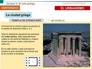 Unidad 3: El arte griego Departamento de Artes Plásticas
CONTENIDOS EL URBANISMO
427 al 425 a.C.TEMPLO DE ATENEA NIKÉ
La ciudad griega
Conmemora la victoria sobre los persas en
la batalla de Salamina (480 a. C.).
Todo él realizando siguiendo las premisas
del orden jónico, algo especialmente
visible en los pórticos delantero y trasero
donde se elevan cuatro columnas en
cada uno.
En la cella interior o sala principal se
situaba la gran escultura de la diosa que
le da nombre al templete.
 