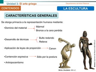 Unidad 3: El arte griego Departamento de Artes Plásticas
CONTENIDOS LA ESCULTURA
CARACTERÍSTICAS GENERALES
Se otorga primacía a la representación humana mediante:
•Dominio del material
•Desarrollo de técnicas
•Aplicación de leyes de proporción
•Contención expresiva
• Antropocentismo
Bronce.GuerrerodeRiaceB.450-430a.C.
Mármol
Bronce a la cera perdida
Bulto redondo
Relieve
Canon
Sólo por la postura
Mirón. Discóbolo. 460 a.C.
 