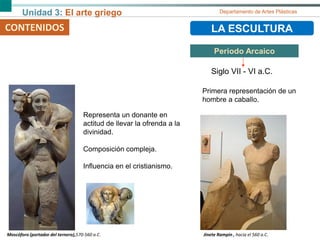 Unidad 3: El arte griego Departamento de Artes Plásticas
CONTENIDOS LA ESCULTURA
Periodo Arcaico
Siglo VII - VI a.C.
Moscóforo (portador del ternero),570-560 a.C.
Representa un donante en
actitud de llevar la ofrenda a la
divinidad.
Composición compleja.
Influencia en el cristianismo.
Jinete Rampin , hacia el 560 a.C.
Primera representación de un
hombre a caballo.
 