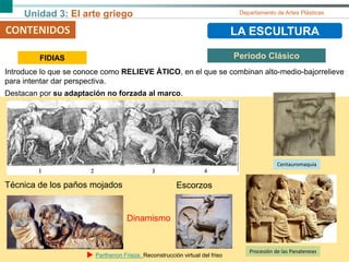Unidad 3: El arte griego Departamento de Artes Plásticas
CONTENIDOS LA ESCULTURACONTENIDOS
Técnica de los paños mojados
Introduce lo que se conoce como RELIEVE ÁTICO, en el que se combinan alto-medio-bajorrelieve
para intentar dar perspectiva.
Destacan por su adaptación no forzada al marco.
FIDIAS Periodo Clásico
Centauromaquia
Escorzos
Procesión de las Panateneas
Dinamismo
Parthenon Frieze. Reconstrucción virtual del friso
 