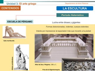 Unidad 3: El arte griego Departamento de Artes Plásticas
CONTENIDOS LA ESCULTURA
Periodo Helenístico
CONTENIDOS
ESCUELA DE PÉRGAMO
Altar de Zeus. Pérgamo. 180 a. C.
Lucha entre dioses y gigantes
Formas distorsionadas, violentas, cuerpos doloridos
Interés por impresionar al espectador más que moverlo a la piedad
Friso de la Gigantomaquia.
Galo moribundo.
Gálatasuicidándose.
 