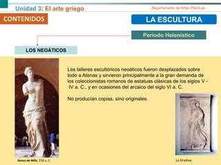 Unidad 3: El arte griego Departamento de Artes Plásticas
CONTENIDOS LA ESCULTURA
Periodo Helenístico
CONTENIDOS
LOS NEOÁTICOS
Los talleres escultóricos neoáticos fueron desplazados sobre
todo a Atenas y sirvieron principalmente a la gran demanda de
los coleccionistas romanos de estatuas clásicas de los siglos V -
IV a. C., y en ocasiones del arcaico del siglo VI a. C.
No producían copias, sino originales.
Venus de Milo. 230 a. C. La Gradiva
 
