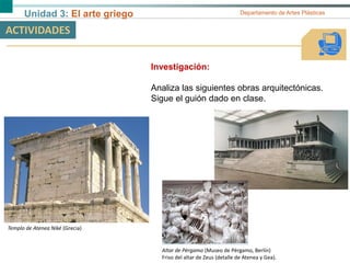 Unidad 3: El arte griego Departamento de Artes Plásticas
ACTIVIDADES
Investigación:
Analiza las siguientes obras arquitectónicas.
Sigue el guión dado en clase.
Templo de Atenea Niké (Grecia)
Altar de Pérgamo (Museo de Pérgamo, Berlín)
Friso del altar de Zeus (detalle de Atenea y Gea).
 