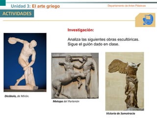 Unidad 3: El arte griego Departamento de Artes Plásticas
ACTIVIDADES
Investigación:
Analiza las siguientes obras escultóricas.
Sigue el guión dado en clase.
Dicóbolo, de Mirón.
Victoria de Samotracia
Metopa del Partenón
 