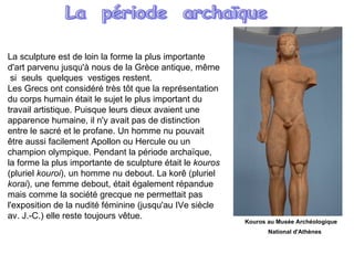 La sculpture est de loin la forme la plus importante d'art parvenu jusqu'à nous de la Grèce antique, même  si  seuls  quelques  vestiges restent.  Les Grecs ont considéré très tôt que la représentation du corps humain était le sujet le plus important du travail artistique. Puisque leurs dieux avaient une apparence humaine, il n'y avait pas de distinction entre le sacré et le profane. Un homme nu pouvait être aussi facilement Apollon ou Hercule ou un champion olympique. Pendant la période archaïque, la forme la plus importante de sculpture était le  kouros  (pluriel  kouroi ), un homme nu debout. La korê (pluriel  korai ), une femme debout, était également répandue mais comme la société grecque ne permettait pas l'exposition de la nudité féminine (jusqu'au IVe siècle av. J.-C.) elle reste toujours vêtue. La  période  archaïque Kouros au Musée Archéologique  National d'Athènes   