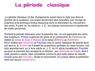 La période classique vit des changements autant dans le style que dans la fonction de la sculpture. Les poses deviennent plus naturelles (voir l’ aurige de Delphes ) et la technique évolue beaucoup dans la description du mouvement des corps. À partir du Ve siècle av. J.-C., les statues commencent à représenter de vraies personnes. Pendant la période classique, pour la première fois, on voit apparaître les noms des sculpteurs.  Phidias  supervise les plans et la construction du  Parthénon  et   réalise la  statue de Zeus à Olympie  et la statue d' Athéna  au  Parthénon. Miron  réalise son  Discobole  et  Polyclète  crée le canon classique de beauté dans son œuvre, le  Dorifore  où il établit les proportions parfaites du corps humain. Les trois appartiennent  au V ème siècle av. J. C. Au IV siècle travailleront : Praxitèle  qui,pour la première fois accepte le nu féminin : son  Aphrodite de Cnyde , dont il reste plusieurs copies, était considérée comme la plus belle statue du monde,  Scopas ,avec ses  ménades , étudie le mouvement  et  Lysippe  atteint la perfection dans son œuvre  Apoxiomène.  La période  classique 