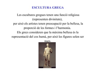 ESCULTURA GREGA
Les escultures gregues tenen una funció religiosa
(representen divinitats),
per això els artistes tenen preocupació per la bellesa, la
proporció de les formes i l’harmonia.
Els grecs consideren que la màxima bellesa és la
representació del cos humà, per això les figures solen ser
nues.
 