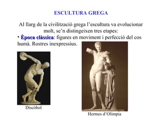 ESCULTURA GREGA
Al llarg de la civilització grega l’escultura va evolucionar
molt, se’n distingeixen tres etapes:
• Època clàssicaÈpoca clàssica: figures en moviment i perfecció del cos
humà. Rostres inexpressius.
Discòbol
Hermes d’Olímpia
 