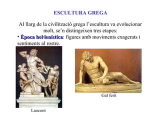 ESCULTURA GREGA
Al llarg de la civilització grega l’escultura va evolucionar
molt, se’n distingeixen tres etapes:
• Època hel·lenísticaÈpoca hel·lenística: figures amb moviments exagerats i
sentiments al rostre.
Laocont
Gal ferit
 