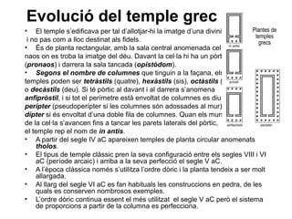 Evolució del temple grec
• El temple s’edificava per tal d’allotjar-hi la imatge d’una divinitat
i no pas com a lloc destinat als fidels.
• És de planta rectangular, amb la sala central anomenada cel·la o
naos on es troba la imatge del déu. Davant la cel·la hi ha un pòrtic
(pronaos) i darrera la sala tancada (opistòdom).
• Segons el nombre de columnes que tinguin a la façana, els
temples poden ser tetràstils (quatre), hexàstils (sis), octàstils (vuit)
o decàstils (deu). Si té pòrtic al davant i al darrera s’anomena
anfipròstil, i si tot el perímetre està envoltat de columnes es diu
perípter (pseudoperípter si les columnes són adossades al mur) i
dípter si és envoltat d’una doble fila de columnes. Quan els murs
de la cel·la s’avancen fins a tancar les parets laterals del pòrtic,
el temple rep el nom de in antis.
• A partir del segle IV aC apareixen temples de planta circular anomenats
tholos.
• El tipus de temple clàssic pren la seva configuració entre els segles VIII i VI
aC (període arcaic) i arriba a la seva perfecció el segle V aC.
• A l’època clàssica només s’utilitza l’ordre dòric i la planta tendeix a ser molt
allargada.
• Al llarg del segle VI aC es fan habituals les construccions en pedra, de les
quals es conserven nombrosos exemples.
• L’ordre dòric continua essent el més utilitzat el segle V aC però el sistema
de proporcions a partir de la columna es perfecciona.
 