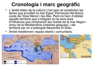 Cronologia i marc geogràfic
• L`àmbit bàsic de la cultura i l’art grec el constituïen les
terres que envolten la mar Egea: Península Hel·lènica,
costa de l’Àsia Menor i les illes. Però no hem d’oblidar
aquells territoris que s’integren en la seva àrea
d’influència que comprenen les costes de la mar Negra i
arreu de la Mediterrània (colònies gregues), i els
territoris per on s’estengué Alexandre el Gran.
• Àmbit mediterrani: espais oberts i comunitaris.
 