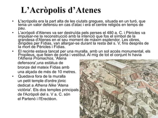 • L'acròpolis era la part alta de les ciutats gregues, situada en un turó, que
tenia un valor defensiu en cas d'atac i era el centre religiós en temps de
pau.
• L'acròpoli d'Atenes va ser destruïda pels perses el 480 a. C. i Pèricles va
impulsar-ne la reconstrucció amb la intenció que fos el símbol de la
grandesa d'Atenes en el seu moment de màxim esplendor. Les obres,
dirigides per Fídias, van allargar-se durant la resta del s. V, fins després de
la mort de Pèricles i Fídias.
• El recinte estava tancat per una muralla, amb un sol accés monumental, els
Propileus, que feien de porta i vestíbul. Al mig de tot el conjunt hi havia
l'Athena Promachos, 'Atena
defensora',una estàtua de
bronze del mateix Fídias amb
una alçada de més de 10 metres.
• Quedava fora de la muralla
un petit temple d'ordre jònic
dedicat a Athena Nike 'Atena
victòria'. Els dos temples principals
de l'Acròpoli del s. V a. C. són
el Partenó i l'Erectèon.
L’Acròpolis d’Atenes
 