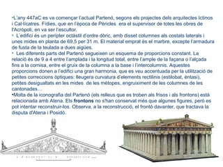 •L’any 447aC es va començar l’actual Partenó, segons els projectes dels arquitectes Ictinos
i Cal·lícatres. Fídies, que en l’època de Pèricles era el supervisor de totes les obres de
l'Acròpoli, en va ser l’escultor.
• L’edifici és un perípter octàstil d’ordre dòric, amb disset columnes als costats laterals i
unes mides en planta de 69,5 per 31 m. El material emprat és el marbre, excepte l’armadura
de fusta de la teulada a dues aigües.
• Les diferents parts del Partenó segueixen un esquema de proporcions constant. La
relació és de 9 a 4 entre l’amplada i la longitud total, entre l’ample de la façana o l’alçada
fins a la cornisa, entre el gruix de la columna a la base i l’intercolumnis. Aquestes
proporcions donen a l’edifici una gran harmonia, que es veu accentuada per la utilització de
petites correccions òptiques: lleugera curvatura d’elements rectilinis (estilobat, èntasi),
petites desigualtats en les mides de les mètopes, engruiximent de les columnes de les
cantonades…
•Molta de la iconografia del Partenó (els relleus que es troben als frisos i als frontons) està
relacionada amb Atena. Els frontons no s'han conservat més que algunes figures, però es
pot intentar reconstruir-los. Observa, a la reconstrucció, el frontó davanter, que tractava la
disputa d'Atena i Posidó.
 