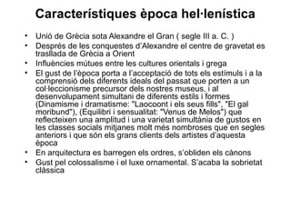 Característiques època hel·lenística
• Unió de Grècia sota Alexandre el Gran ( segle III a. C. )
• Després de les conquestes d’Alexandre el centre de gravetat es
trasllada de Grècia a Orient
• Influències mútues entre les cultures orientals i grega
• El gust de l’època porta a l’acceptació de tots els estímuls i a la
comprensió dels diferents ideals del passat que porten a un
col·leccionisme precursor dels nostres museus, i al
desenvolupament simultani de diferents estils i formes
(Dinamisme i dramatisme: "Laocoont i els seus fills", "El gal
moribund"), (Equilibri i sensualitat: "Venus de Melos") que
reflecteixen una amplitud i una varietat simultània de gustos en
les classes socials mitjanes molt més nombroses que en segles
anteriors i que són els grans clients dels artistes d’aquesta
època
• En arquitectura es barregen els ordres, s’obliden els cànons
• Gust pel colossalisme i el luxe ornamental. S’acaba la sobrietat
clàssica
 