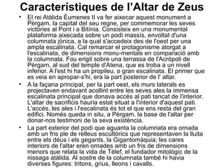 Característiques de l’Altar de Zeus
• El rei Atàlida Èumenes II va fer aixecar aquest monument a
Pèrgam, la capital del seu regne, per commemorar les seves
victòries al Pont i a Bitínia. Consisteix en una monumental
plataforma aixecada sobre un podi massís, envoltat d'una
columnata jònica, a la qual s'accedeix des de l'oest per una
ampla escalinata. Cal remarcar el protagonisme atorgat a
l'escalinata, de dimensions monu­mentals en comparació amb
la columnata. Fou erigit sobre una terrassa de l'Acròpoli de
Pèrgam, al sud del temple d'Atena, que es troba a un nivell
inferior. A l'est hi ha un propileu, o gran escalinata. El primer que
es veia en apropar­s'hi, era la part posterior de l' altar.
• A la façana principal, per la part oest, els murs laterals es
projectaven endavant acollint entre les seves ales la immensa
escalinata principal que donava accés al pati tancat de l'interior.
L'altar de sacrificis hauria estat situat a l'interior d'aquest pati.
L'accés, les ales i l'escalinata és tot el que ens resta del gran
edifici. Només queda in situ, a Pèrgam, la base de l'altar per
donar­nos testimoni de la seva existència.
• La part exterior del podi que aguanta la columnata era ornada
amb un fris ple de relleus escultòrics que representaven la lluita
entre els déus i els gegants, la Gigantomàquia; les cares
interiors de l'altar eren ornades amb un fris de dimensions
menors que relata la vida de Tèlef, el fundador mitològic de la
nissaga atàlida. Al sostre de la columnata també hi havia
diverses figures: tritons, grius, lleons i cavalls.
 