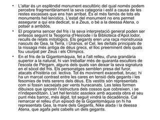• L'altar és un esplèndid monument escultòric del qual només podem
percebre fragmentàriament la seva categoria i estil a causa de les
restes escasses que ens han arribat. És el més famós de tots els
monuments hel·lenístics. L'estat del monument no ens permet
assegurar a qui era dedicat, si a Zeus, o bé a la deessa Atena, o
potser a ambdós.
• El programa sencer del fris i la seva interpretació general poden ser
entesos seguint la Teogonia d'Hesíode i la Biblioteca d'Apol.lodor,
reculls de relats mitològics. Els gegants eren una raça monstruosa
nascuts de Gea, la Terra, i Úranos, el Cel, les deïtats principals de
la nissaga més antiga de déus grecs, el lloc preeminent dels quals
fou usurpat per Zeus i els Olímpics.
• En el fris de la Gigantomàquia, fet a l'alt relleu, d'una grandària
superior a la natural, hi van treballar més de quaranta escultors de
l'escola de Pèrgam, alguns dels quals van deixar la seva signatura
en el sòcol del fris. Els personatges semblen presa del furor,
atacats d'histèria col. lectiva. Tot és moviment exacerbat, brusc; hi
ha un marcat contrast entre les cares en tensió dels gegants i les
fesomies de trets serens dels déus. Els vestits són representats
com si fossin sacsejats per vents huracanats. Les teles formen
dibuixos que ignoren l'estructura dels cossos que cobreixen, i se
n'independitzen. L'art hel·lenístic assoleix amb aquesta obra el seu
punt més barroc, més àlgid, tot seguit vindrà la decadència. Cal
remarcar el relleu d'un episodi de la Gigantomàquia on hi ha
representats Gea, la mare dels Gegants, Nike alada i la deessa
Atena, que agafa pels cabells un dels gegants.
 