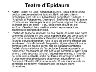 Teatre d’Epidaure
• Autor: Policlet de Sició, anomenat el Jove. Tipus d'obra: edifici
dedicat a representacions teatrals. Estil: art grec clàssic.
Cronologia: vers 330 aC. Localització geogràfica: Epidaure, a
l'Argòlida, al Peloponnès. Descripció i anàlisi de l'obra: El teatre
d'Epidaure és cèlebre per la seva perfecció, segons Pausànias,
escriptor grec del segle 11 dC. Està situat al sud­est del
santuari d'Asclepi, i era destinat a oferir representacions
dramàtiques d'origen dionisíac.
• L'edifici de l'escena, disposat en dos nivells, és ornat amb dotze
columnes dividides en dos grups separats per una zona central,
que dóna entrada als actors. Sovint el sostre de l'arquitectura
figurada serveix d'escenari. Això fa que els seients d'honor que
se situaven dins el cercle de l'orquestra, siguin retirats fins a la
primera filera de grades per tal que els ciutadans prohoms
frueixin d'una visió total de l'espectacle. L'escena posseïa un
rudimentari mecanisme de teló per tal de permetre el canvi dels
actors o dels decorats (pinake); aquest mecanisme, a l'inrevés
del dels telons actuals, sortia del terra i s'hi amagava a través
d'unes obertures practicades al paviment situat davant de
l'escenari. El teatre d'Epidaure, a més, té uns murs laterals de
contenció del terreny, necessaris per les seves grans
dimensions.
 