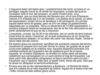 • L'esquema bàsic del teatre grec, i posteriorment del romà, es basa en un
pentàgon regular inscrit en el cercle de l'orquestra, la base del qual es
correspon amb el mur del prosceni, un pòrtic d'ordre jònic, avui
desaparegut, que se situa darrere de l'escena que, en el cas d'Epidaure,
mesura 4 m d'alçada per 2 m de fondària. Les grades de la càvea, on seien
els espectadors, tenien forma de ferradura o de semicercle. En principi
aquest teatre tenia 30 grades, però se n'hi van afegir 20 posteriorment,
separades per un passadís. Tenia un aforament de 14.000 espectadors. L'
acústica d'aquest teatre és excepcional: des de la fila més allunyada es pot
sentir perfectament el que es diu a l'escenari.
• L'orquestra, circular, de 20,30 m de diàmetre, era un cercle de terra batuda
situat entre la càvea i l'escenari, en el qual evolucionava el cor durant les
representacions teatrals i on es feien els cants i les danses rituals. També hi
havia l'altar del déu Dionís.
• Els teatres grecs es construïen aprofitant els accidents naturals del terreny,
usualment el vessant d'un turó per formar la càvea, les grades de la qual
sovint eren tallades en la mateixa roca. Aquesta disposició permetia una
visibilitat perfecta de l'orquestra des de qualsevol punt de la càvea.
Aquesta, en el teatre d'Epidaure, es divideix en dotze parts col·locades
radialment que convergeixen en un punt central al mig de l'orquestra. Les
dues parts més allunyades ultrapassen la figura canònica semi­circular, i
s'avancen cap a l'escena. Més tard, el teatre romà, hereu del grec, farà que
la càvea no ultrapassi la semicircumferència.
• Encara avui dia es fan representacions a Epidaure, i el festival de teatre
que s'hi celebra és el més important de Grècia. Aquest és el teatre més bell
i millor conservat dels teatres grecs antics.
 