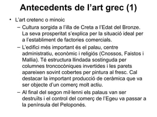 Antecedents de l’art grec (1)
• L’art cretenc o minoic
– Cultura sorgida a l’illa de Creta a l’Edat del Bronze.
La seva prosperitat s’explica per la situació ideal per
a l’establiment de factories comercials.
– L’edifici més important és el palau, centre
administratiu, econòmic i religiós (Cnossos, Faistos i
Mallia). Té estructura llindada sostinguda per
columnes troncocòniques invertides i les parets
apareixen sovint cobertes per pintura al fresc. Cal
destacar la important producció de ceràmica que va
ser objecte d’un comerç molt actiu.
– Al final del segon mil·lenni els palaus van ser
destruïts i el control del comerç de l’Egeu va passar a
la península del Peloponés.
 