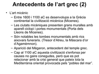 Antecedents de l’art grec (2)
• L’art micènic
– Entre 1600 i 1100 aC es desenvolupa a la Grècia
continental la civilització micènica (Micenes).
– Les ciutats micèniques presenten grans muralles amb
aparell ciclopi i portes monumentals (Porta dels
Lleons de Micenes).
– Són notables les tombes monumentals amb rics
aixovars funeraris. (Tresor d’Atreu, la Màscara d’or
d’Agamèmnon).
– Aparició del Mègaron, antecedent del temple grec.
– Cap al 1100 aC aquesta civilització s'enfonsa per
causes no gaire conegudes, però que es pot
relacionar amb la crisi general que pateix tota la
Mediterrània oriental provocada pels “pobles del mar”.
 