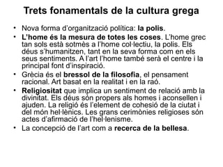 Trets fonamentals de la cultura grega
• Nova forma d’organització política: la polis.
• L’home és la mesura de totes les coses. L’home grec
tan sols està sotmès a l’home col·lectiu, la polis. Els
déus s’humanitzen, tant en la seva forma com en els
seus sentiments. A l’art l’home també serà el centre i la
principal font d’inspiració.
• Grècia és el bressol de la filosofia, el pensament
racional. Art basat en la realitat i en la raó.
• Religiositat que implica un sentiment de relació amb la
divinitat. Els déus són propers als homes i aconsellen i
ajuden. La religió és l’element de cohesió de la ciutat i
del món hel·lènics. Les grans cerimònies religioses són
actes d’afirmació de l’hel·lenisme.
• La concepció de l’art com a recerca de la bellesa.
 