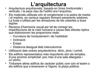 L’arquitectura
• Arquitectura arquitravada, basada en línies horitzontals i
verticals, i la peça clau de l’edifici era l’arquitrau.
• Els materials utilitzats són el conglomerat o la pedra de marès
i el marbre, en carreus regulars formant paraments isòdoms.
La fusta s’utilitza per les armadures de les cobertes a dues
aigües
• Recerca d’harmonia visual per tal de corregir les
imperfeccions de la visió humana a causa dels efectes òptics
que distorsionen les proporcions reals:
– Curvatura de l’entaulament i de l’estilobat
– Inclinació
– Èntasi
– Distància desigual dels intercolumnis
• Utilització dels ordres arquitectònics: dòric, jònic i corinti.
• Els edificis representatius més importants són els temples,
d’una enorme simplicitat: poc més d’una sala allargada i
un`pòrtic.
• Trobarem altres edificis de caràcter públic com són el teatre o
els edificis que s’aixecaven a l’àgora, la plaça pública.
 
