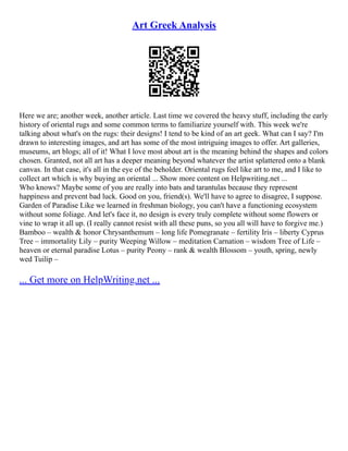 Art Greek Analysis
Here we are; another week, another article. Last time we covered the heavy stuff, including the early
history of oriental rugs and some common terms to familiarize yourself with. This week we're
talking about what's on the rugs: their designs! I tend to be kind of an art geek. What can I say? I'm
drawn to interesting images, and art has some of the most intriguing images to offer. Art galleries,
museums, art blogs; all of it! What I love most about art is the meaning behind the shapes and colors
chosen. Granted, not all art has a deeper meaning beyond whatever the artist splattered onto a blank
canvas. In that case, it's all in the eye of the beholder. Oriental rugs feel like art to me, and I like to
collect art which is why buying an oriental ... Show more content on Helpwriting.net ...
Who knows? Maybe some of you are really into bats and tarantulas because they represent
happiness and prevent bad luck. Good on you, friend(s). We'll have to agree to disagree, I suppose.
Garden of Paradise Like we learned in freshman biology, you can't have a functioning ecosystem
without some foliage. And let's face it, no design is every truly complete without some flowers or
vine to wrap it all up. (I really cannot resist with all these puns, so you all will have to forgive me.)
Bamboo – wealth & honor Chrysanthemum – long life Pomegranate – fertility Iris – liberty Cyprus
Tree – immortality Lily – purity Weeping Willow – meditation Carnation – wisdom Tree of Life –
heaven or eternal paradise Lotus – purity Peony – rank & wealth Blossom – youth, spring, newly
wed Tuilip –
... Get more on HelpWriting.net ...
 