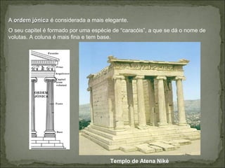 A ordem jónicaordem jónica é considerada a mais elegante.
O seu capitel é formado por uma espécie de “caracóis”, a que se dá o nome de
volutas. A coluna é mais fina e tem base.
Templo de Atena Niké
 