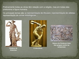 Praticamente todas as obras têm relação com a religião, mas em todas elas
predomina a figura humana.
Os principais temas são: a representação de Deusesrepresentação de Deuses; representação de atletasrepresentação de atletas;
representação de cenas mitológicascenas mitológicas…
Estátua de
Artemisa
O discóbolo
Relevo do Parténon (luta
dos gregos contra as
amazonas)
 