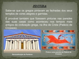 Sabe-se que os gregos pintavam as fachadas dos seus
templos de cores alegres e garridas.
É provável também que fizessem pinturas nas paredes
das suas casas como aconteceu nos tempos mais
antigos da civilização grega, na ilha de Creta (Palácio de
Cnossos).
Pintura numa parede do Palácio de
CnossosReconstituição do Parténon
 