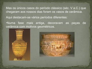 Mas os únicos casos do período clássico (séc. V a.C.) que
chegaram aos nossos dias foram os vasos de cerâmica.
Aqui destacam-se vários períodos diferentes:
•Numa fase mais antiga, decoravam as peças de
cerâmica com motivos geométricos.
 