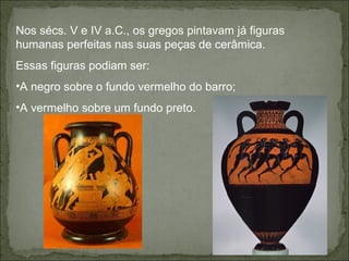 Nos sécs. V e IV a.C., os gregos pintavam já figuras
humanas perfeitas nas suas peças de cerâmica.
Essas figuras podiam ser:
•A negro sobre o fundo vermelho do barro;
•A vermelho sobre um fundo preto.
 