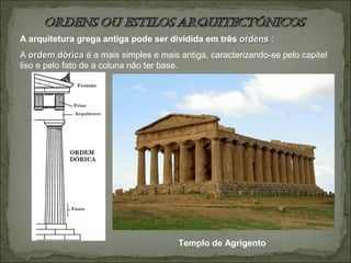 A arquitetura grega antiga pode ser dividida em três ordensordens :
A ordem dóricaordem dórica é a mais simples e mais antiga, caracterizando-se pelo capitel
liso e pelo fato de a coluna não ter base.
Templo de Agrigento
 