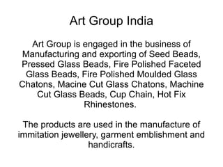 Art Group India Art Group is engaged in the business of Manufacturing and exporting of Seed Beads, Pressed Glass Beads, Fire Polished Faceted Glass Beads, Fire Polished Moulded Glass Chatons, Macine Cut Glass Chatons, Machine Cut Glass Beads, Cup Chain, Hot Fix Rhinestones.  The products are used in the manufacture of immitation jewellery, garment emblishment and handicrafts. 