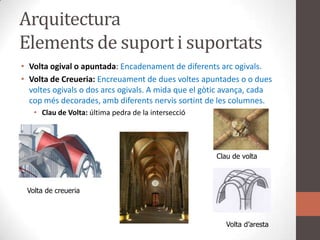 ArquitecturaElements de suport i suportatsVolta ogival o apuntada: Encadenament de diferentsarcogivals.Volta de Creueria: Encreuament de duesvoltesapuntades o oduesvoltesogivals o dos arcsogivals. A mida que el gòticavança, cada copmésdecorades, ambdiferentsnervissortint de les columnes.Clau de Volta: última pedra de la interseccióClau de voltaVolta de creueriaVolta d’aresta