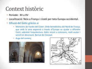 Context històricPeríode:  XII a XVLocalització: Neix a França i s’exté per tota Europa occidental.Difusió del Gòtic gràcies a:Monestirs de l’ordre del Císter: Orde benedictina del Nord de França, que amb la seva expansió a través d’Europa va ajudar a difondre l’estil, sobretot l’arquitectura. Gòtic inicial o cistercenc, molt auster i senzill en decoració. Bernat de Claraval.Auge del comerç