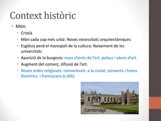 Context històricMón:CristiàMón cada cop més urbà: Noves necessitats arquitectòniquesEsglésia perd el monopoli de la cultura: Naixement de les universitatsAparició de la burgesia: nous clients de l’art, palaus i obres d’art.Augment del comerç: difusió de l’art.Noves ordes religioses: conventuals: a la ciutat, convents i frares. Dominics  i franciscans (s.XIII).