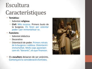 EsculturaCaracterístiquesTemàtica:SobretotreligiosaCivil: Mésescassa. Primersbusts de la burgesia. Elsfeien per ostentar poder i per immortalitzar-se.Funcions: SobretotdidàcticaDecorativaOstentació de poder. Primersretrats de la burgesia i noblesa: Ostentació i immortalitat. Moltscopsapareixencomels “donants”, els que financen.Elsescultorsdeixaran de ser anònims. Començarà la consideraciód’artistes.