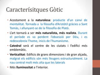 Caracterísitques GòticAcostament a la naturalesa: producted’uncanvi de mentalitat. Tornada a  la filosofiad’Aristòtilgràcies a SantTomàs, i allunyant-se de la filosofia de Plató.L’arttornarà a ser més naturalista, més realista.Durant el període es va perdentl’obsessió per Déu, i es redescobreixl’home, inicis de l’humanisme. Catedralserà el centre de les ciutats i l’edificimésemblemàtic.Verticalitat: Edificis de gransdimensions i de gran alçada, malgratelsedificissónméslleugersestructuralment. La nau central moltmés alta que les lateralsMéslluminositat a l’interior.