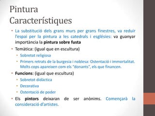Pintura CaracterístiquesLa substituciódelsgransmurs per gransfinestres, va reduirl’espai per la pintura a les catedrals i esglésies: va guanyarimportància la pintura sobre fustaTemàtica: (igual que en escultura)Sobretot religiosaPrimersretrats de la burgesia i noblesa: Ostentació i immortalitat. Moltscopsapareixencomels “donants”, els que financen.Funcions: (igual que escultura)SobretotdidàcticaDecorativaOstentació de poder Elspintorsdeixaran de ser anònims. Començarà la consideraciód’artistes.