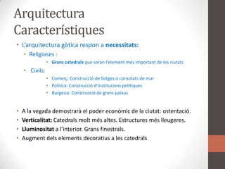 ArquitecturaCaracterístiquesL’arquitecturagòticarespon a necessitats:Religioses : 	Granscatedralsque seranl’elementmésimportant de les ciutatsCivils:Comerç: Construcció de llotges o consolats de marPolítica: Construcciód’institucionspolítiquesBurgesia: Construcció de granspalausA la vegada demostrarà el poder econòmic de la ciutat: ostentació.Verticalitat: Catedralsmoltmésaltes. Estructures méslleugeres.Lluminositat a l’interior. Gransfinestrals.Augmentdelselementsdecoratius a les catedrals