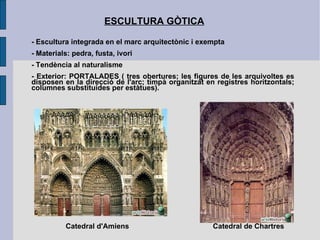 ESCULTURA GÒTICA - Escultura integrada en el marc arquitectònic i exempta - Materials: pedra, fusta, ivori - Tendència al naturalisme - Exterior: PORTALADES ( tres obertures; les figures de les arquivoltes es disposen en la direcció de l'arc; timpà organitzat en registres horitzontals; columnes substituides per estàtues).  Catedral d'Amiens Catedral de Chartres 