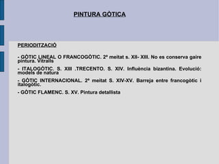 PINTURA GÒTICA PERIODITZACIÓ - GÒTIC LINEAL O FRANCOGÒTIC. 2ª meitat s. XII- XIII. No es conserva gaire pintura. Vitralls - ITALOGÒTIC. S. XIII .TRECENTO. S. XIV. Influència bizantina. Evolució: models de natura - GÒTIC INTERNACIONAL. 2ª meitat S. XIV-XV. Barreja entre francogòtic i italogòtic.  - GÒTIC FLAMENC. S. XV. Pintura detallista 