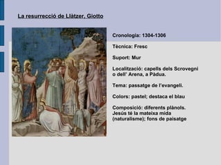 La resurrecció de Llàtzer, Giotto Cronologia: 1304-1306 Tècnica: Fresc Suport: Mur Localització: capells dels Scrovegni o dell’ Arena, a Pàdua. Tema: passatge de l’evangeli.  Colors: pastel; destaca el blau Composició: diferents plànols. Jesús té la mateixa mida (naturalisme); fons de paisatge 