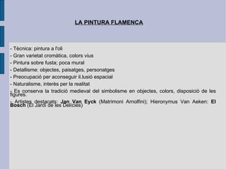 LA PINTURA FLAMENCA - Tècnica: pintura a l'oli - Gran varietat cromàtica, colors vius - Pintura sobre fusta; poca mural - Detallisme: objectes, paisatges, personatges - Preocupació per aconseguir il.lusió espacial - Naturalisme, interès per la realitat - Es conserva la tradició medieval del simbolisme en objectes, colors, disposició de les figures. - Artistes destacats:  Jan Van Eyck  (Matrimoni Arnolfini); Hieronymus Van Aeken:  El   Bosch  (El Jardí de les Delícies) 