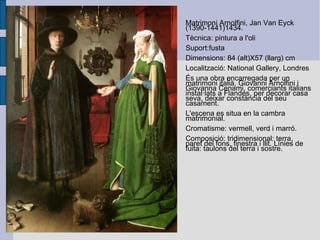 Matrimoni Arnolfini, Jan Van Eyck (1390-1441)1434. Tècnica: pintura a l'oli Suport:fusta Dimensions: 84 (alt)X57 (llarg) cm Localització: National Gallery, Londres És una obra encarregada per un matrimoni italià,  Giovanni Arnolfini i Giovanna Cenami, comerciants italians instal·lats a Flandes, per decorar casa seva, deixar constància del seu casament. L'escena es situa en la cambra matrimonial.  Cromatisme: vermell, verd i marró. Composició: tridimensional: terra, paret del fons, finestra i llit. Línies de fuita: taulons del terra i sostre. 
